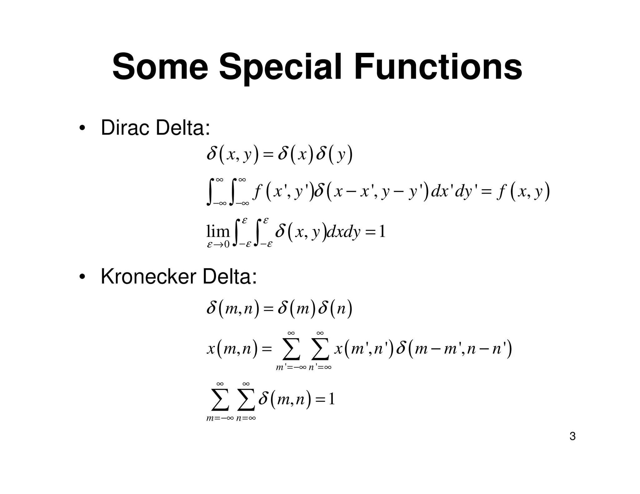 Some Special Functions
• Dirac Delta:
             δ ( x, y ) = δ ( x ) δ ( y )
                 ∞   ∞
             ∫ ∫ f ( x ', y ')δ ( x − x ', y − y ') dx ' dy ' = f ( x, y )
                 −∞ −∞
                  ε ε
             lim ∫ ∫ δ ( x, y )dxdy = 1
             ε     ε ε
                 →0 −     −


• Kronecker Delta:
             δ ( m, n ) = δ ( m ) δ ( n )
                                ∞       ∞
             x ( m, n ) =      ∑ ∑ x ( m ', n ')δ ( m − m ', n − n ')
                              m ' =−∞ n ' =∞
                 ∞   ∞

                 ∑ ∑ δ ( m, n ) = 1
             m =−∞ n =∞
                                                                             3
 
