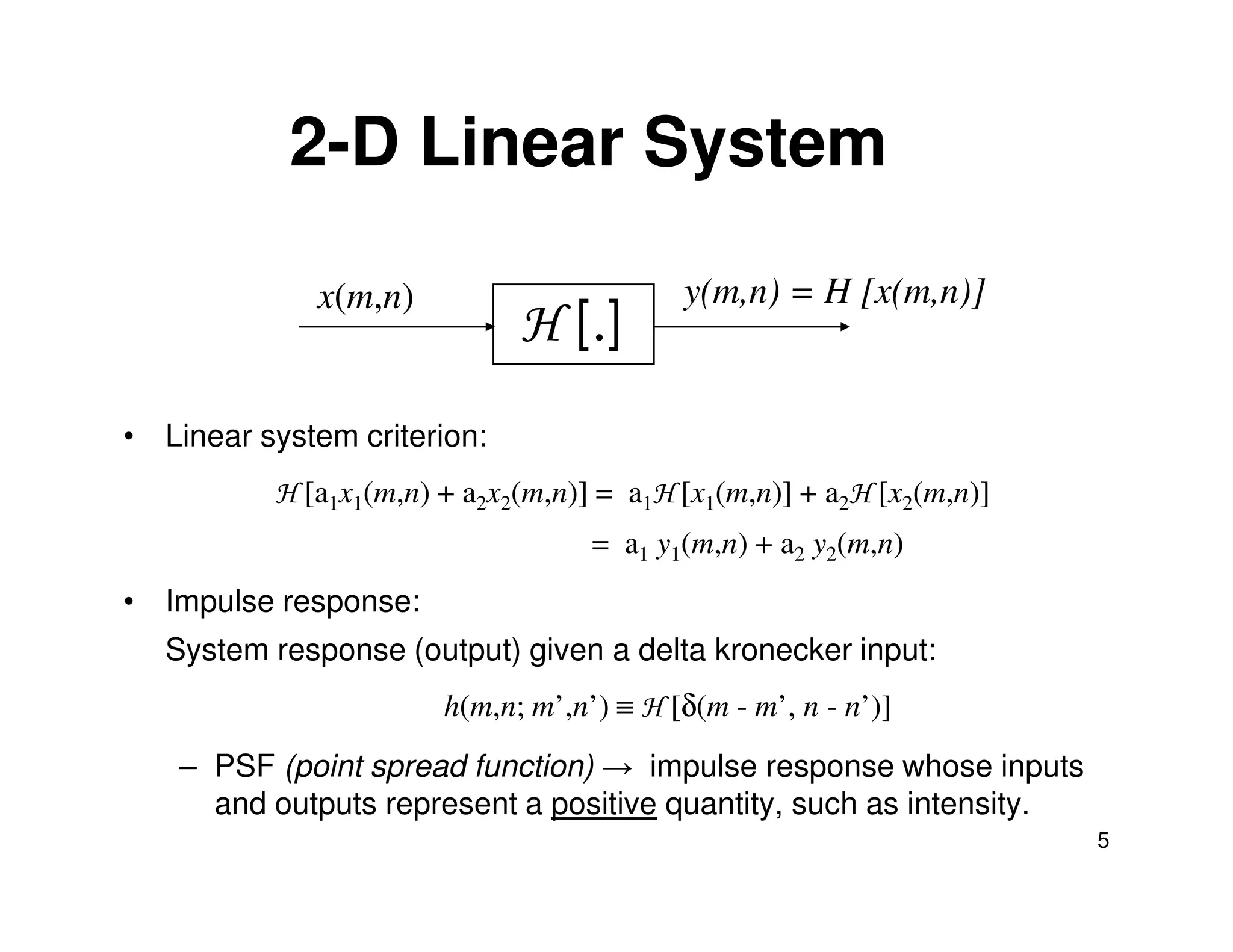 2-D Linear System

             x(m,n)                       y(m,n) = H [x(m,n)]
                                          y(m,n)
                             H [.]
• Linear system criterion:
          H [a1x1(m,n) + a2x2(m,n)] = a1H [x1(m,n)] + a2H [x2(m,n)]
                                   = a1 y1(m,n) + a2 y2(m,n)
• Impulse response:
   System response (output) given a delta kronecker input:
                       h(m,n; m’,n’) ≡ H [δ(m - m’, n - n’)]
    – PSF (point spread function) → impulse response whose inputs
      and outputs represent a positive quantity, such as intensity.
                                                                      5
 