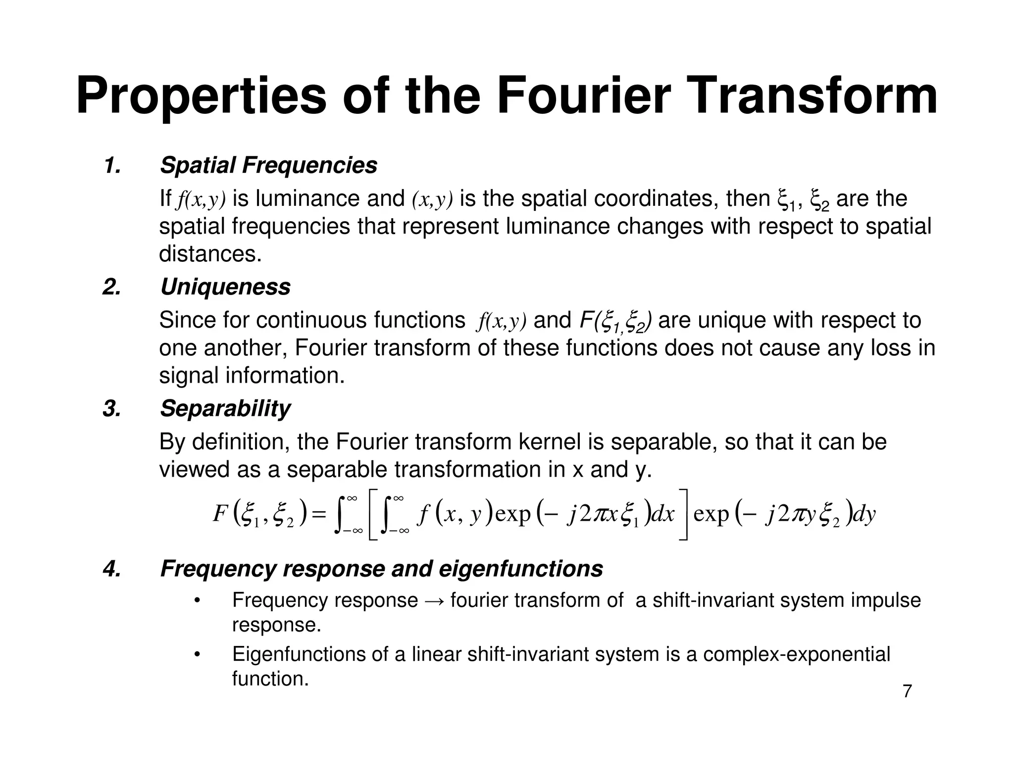 Properties of the Fourier Transform
 1.   Spatial Frequencies
      If f(x,y) is luminance and (x,y) is the spatial coordinates, then ξ1, ξ2 are the
      spatial frequencies that represent luminance changes with respect to spatial
      distances.
 2.   Uniqueness
      Since for continuous functions f(x,y) and F(ξ1,ξ2) are unique with respect to
      one another, Fourier transform of these functions does not cause any loss in
      signal information.
 3.   Separability
      By definition, the Fourier transform kernel is separable, so that it can be
      viewed as a separable transformation in x and y.
             F (ξ 1 , ξ 2 ) =
                                 ∞
                                      ∞ f ( x , y ) exp (− j 2π x ξ )dx  exp (− j 2π y ξ )dy
                                ∫− ∞  ∫− ∞
                                                                   1    
                                                                                         2


 4.   Frequency response and eigenfunctions
         •     Frequency response → fourier transform of a shift-invariant system impulse
               response.
         •     Eigenfunctions of a linear shift-invariant system is a complex-exponential
               function.
                                                                                                 7
 