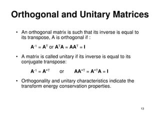 Orthogonal and Unitary Matrices
 • An orthogonal matrix is such that its inverse is equal to
   its transpose, A is orthogonal if :
        A-1 = AT or ATA = AAT = I
 • A matrix is called unitary if its inverse is equal to its
   conjugate transpose:
        A-1 = A*T      or     AA*T = A*TA = I
 • Orthogonality and unitary characteristics indicate the
   transform energy conservation properties.



                                                               13
 