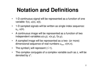 Notation and Definitions
•   1-D continuous signal will be represented as a function of one
    variable: f(x), u(x), s(t).
•   1-D sampled signals will be written as single index sequence:
    un, u(n).
•   A continuous image will be represented as a function of two
    independent variables:u(x,y), v(x,y), f(x,y).
•   A sampled image will be represented as a two- (or more)
    dimensional sequence of real numbers umn, v(m,n).
•   The symbol j will represent (√-1).
•   The complex conjugate of a complex variable such as z, will be
    denoted by z*.


                                                                     2
 