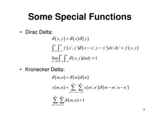 Some Special Functions
• Dirac Delta:
             δ ( x, y ) = δ ( x ) δ ( y )
                 ∞   ∞
             ∫ ∫ f ( x ', y ')δ ( x − x ', y − y ') dx ' dy ' = f ( x, y )
                 −∞ −∞
                  ε ε
             lim ∫ ∫ δ ( x, y )dxdy = 1
             ε     ε ε
                 →0 −     −


• Kronecker Delta:
             δ ( m, n ) = δ ( m ) δ ( n )
                                ∞       ∞
             x ( m, n ) =      ∑ ∑ x ( m ', n ')δ ( m − m ', n − n ')
                              m ' =−∞ n ' =∞
                 ∞   ∞

                 ∑ ∑ δ ( m, n ) = 1
             m =−∞ n =∞
                                                                             3
 