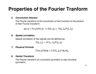 Properties of the Fourier Tranform
 5.   Convolution theorem
      The Fourier transform of the convolution of two functions is the product
      of their Fourier transform:

               g(x,y) = h(x,y)⊗f(x,y) ⇔ G(ξ1,ξ2) = H(ξ1,ξ2)F(ξ1,ξ2)


 6.   Spatial correlation
      Spatial correlation of two signals can be defined as:
                            C(ξ1,ξ2) = H(-ξ1,-ξ2)F(ξ1,ξ2)

 7.   Parseval Formula
                            ∫∫ |f(x,y)|2dxdy = ∫∫ |F(ξ1,ξ2)|2 dξ1dξ2

 8.   Hankel Transform
      The Fourier transform of a circularly symmetric is also circularly
      symmetric.
                                                                                 8
 
