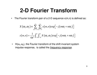 2-D Fourier Transform
• The Fourier transform pair of a 2-D sequence x(m,n) is defined as:

                               ∞       ∞
       X (ω1 ,ω 2 ) ≡      ∑ ∑ x ( m, n ) exp − j ( mω
                           m =−∞ n =−∞
                                                           1   + nω 2 ) 
                                                                         

                       1           π   π
       x ( m, n ) =            ∫ π ∫ π X (ω ,ω ) exp − j ( mω
                                                                   + nω 2 ) 
                                                                             
                      4π   2               1   2                1
                               −       −



• H(ω1,ω2), the Fourier transform of the shift invariant system
  impulse response, is called the frequency response.




                                                                                 9
 