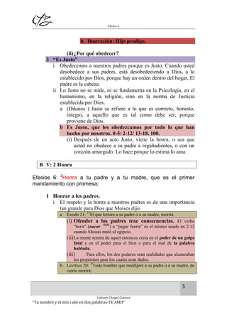 Efesios 6
5
Calvary Chapel Cuenca
“Tu nombre y el mío cabe en dos palabras-TE AMO”
b. Ilustración: Hijo prodigo.
(ii)¿Por qué obedecer?
3 “Es Justo”
i Obedecemos a nuestros padres porque es Justo. Cuando usted
desobedece a sus padres, está desobedeciendo a Dios, a lo
establecido por Dios, porque hay un orden dentro del hogar, El
padre es la cabeza.
ii Lo Justo no se mide, ni se fundamenta en la Psicología, en el
humanismo, en la religión, sino en la norma de Justicia
establecida por Dios.
a (Dikaios ) Justo se refiere a lo que es correcto, honesto,
integro, a aquello que es tal como debe ser, porque
proviene de Dios.
b Es Justo, que los obedezcamos por todo lo que han
hecho por nosotros. 0-5/ 2-12/ 13-18. 100.
(i) Después de un acto Justo, viene la honra, o sea que
usted no obedece a su padre a regañadientes, o con un
corazón amargado. Lo hace porque lo estima lo ama.
B V: 2 Honra
Efesios 6: 2
Honra a tu padre y a tu madre, que es el primer
mandamiento con promesa;
1 Honrar a los padres.
i El respeto y la honra a nuestros padres es de una importancia
tan grande para Dios que Moises dijo.
a Éxodo 21: 15
El que hiriere a su padre o a su madre, morirá.
(i) Ofender a los padres trae consecuencias. El verbo
“herir” (nacar 5221
) o “pegar fuerte” es el mismo usado en 2:12
cuando Moisés mató al egipcio.
(ii)La mente semita de aquel entonces creía en el poder de un golpe
fatal y en el poder para el bien o para el mal de la palabra
hablada.
(iii) Para ellos, los dos poderes eran realidades que alcanzaban
los propósitos para los cuales eran dados.
b Levítico 20: 9
Todo hombre que maldijere a su padre o a su madre, de
cierto morirá;
 