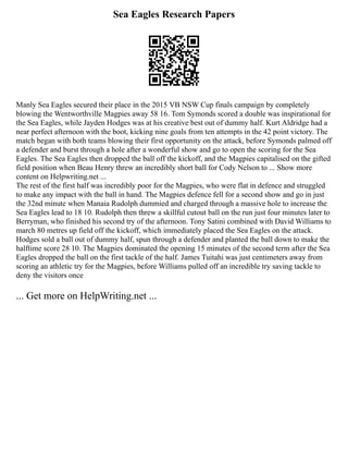 Sea Eagles Research Papers
Manly Sea Eagles secured their place in the 2015 VB NSW Cup finals campaign by completely
blowing the Wentworthville Magpies away 58 16. Tom Symonds scored a double was inspirational for
the Sea Eagles, while Jayden Hodges was at his creative best out of dummy half. Kurt Aldridge had a
near perfect afternoon with the boot, kicking nine goals from ten attempts in the 42 point victory. The
match began with both teams blowing their first opportunity on the attack, before Symonds palmed off
a defender and burst through a hole after a wonderful show and go to open the scoring for the Sea
Eagles. The Sea Eagles then dropped the ball off the kickoff, and the Magpies capitalised on the gifted
field position when Beau Henry threw an incredibly short ball for Cody Nelson to ... Show more
content on Helpwriting.net ...
The rest of the first half was incredibly poor for the Magpies, who were flat in defence and struggled
to make any impact with the ball in hand. The Magpies defence fell for a second show and go in just
the 32nd minute when Manaia Rudolph dummied and charged through a massive hole to increase the
Sea Eagles lead to 18 10. Rudolph then threw a skillful cutout ball on the run just four minutes later to
Berryman, who finished his second try of the afternoon. Tony Satini combined with David Williams to
march 80 metres up field off the kickoff, which immediately placed the Sea Eagles on the attack.
Hodges sold a ball out of dummy half, spun through a defender and planted the ball down to make the
halftime score 28 10. The Magpies dominated the opening 15 minutes of the second term after the Sea
Eagles dropped the ball on the first tackle of the half. James Tuitahi was just centimeters away from
scoring an athletic try for the Magpies, before Williams pulled off an incredible try saving tackle to
deny the visitors once
... Get more on HelpWriting.net ...
 