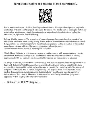 Baron Monstesquieu and His Idea of the Separation of...
Baron Monstesquieu and His Idea of the Separation of Powers The separation of powers, originally
established by Baron Montesquieu in De l Esprit des Lois (1748) can be seen as an integral part of any
constitution. Montesquieu voiced the necessity for a separation of the primary three bodies: the
executive, the legislature and the judiciary.
In Lord Woolf s statement: The separation of powers has never been part of the framework of our
unwritten Constitution. He is clearly stating that he believes that under the constitution of the United
Kingdom there are important departures from the classic doctrine, and the separation of powers has
never been a basis on which ... Show more content on Helpwriting.net ...
This of course is a clear breach of Montesquieu s doctrine.
This led Lord Hailsham to refer to the arrangement (A Government with a majority) as an elective
dictatorship . However, although it is a clear breach, it may be noted that out of 659 MP s only
approximately 100 are Cabinet Ministers, so the Government are outnumbered in any case.
To a large extent, the judiciary form a separate body from both the executive and the legislature. It has
been said, that as the United Kingdom has an unwritten Constitution we have a need for trust and
accountability in our public bodies and another need to enhance the credibility and effectiveness of
our public institutions. This is further recognized by Lord Steyn: Central to the Rule of Law in a
modern democratic society is the principle that the judiciary must be, and must be seen to be,
independent of the executive. However, although this has been firmly established, judges are
appointed by Her Majesty after consultation with the
... Get more on HelpWriting.net ...
 