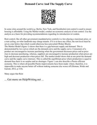 Demand Curve And The Supply Curve
In some cities around the world (e.g. Berlin, New York, and Stockholm) rent control is used to ensure
housing is affordable. Using the Market model, conduct an economic analysis of rent control. Use the
analysis as a basis for providing recommendations regarding its introduction in London.
Rent control, like all other government mandated price controls is a law placing a maximum price, or
a rent ceiling, on what landlords may charge tenants. If it is to have any effect, the rent level must be
set at a rate below that which would otherwise have prevailed (Walter Block).
The Market Model (figure 1) shows that there is a gap between supply and demand. This is
demonstrated by two curves which are the demand curve and the supply curve. Consumers of a
product are encouraged to increase purchasing when the government decreases prices and as price
rises to decrease purchasing, whereas, suppliers are encouraged to increase production when prices are
high and decrease production when prices fall. The market model shows that at one point the demand
curve and the supply curve intersect. This is called the equilibrium price where production is equal to
demand thus there is no surplus and no shortages. Figure 1 can also describe a Pareto efficient
economy. This is where all possible Pareto improvements have been made: where, therefore, it is
impossible to make anyone better off without making someone else worse off (Sloman, Wride and
Garratt, 2012, p 318).
Many argue that Rent
... Get more on HelpWriting.net ...
 