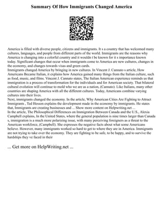 Summary Of How Immigrants Changed America
America is filled with diverse people, citizens and immigrants. It s a country that has welcomed many
cultures, languages, and people from different parts of the world. Immigrants are the reasons why
America is changing into a colorful country and it wouldn t be known for it s importance known
today. Significant changes that occur when immigrants come to America are new cultures, changes in
the economy, and changes towards visas and green cards.
Immigrants changed America by bringing in new cultures. In Vincent J. Cannato s article, How
Americans Became Italian, it explains how America gained many things from the Italian culture, such
as food, music, and films. Vincent J. Cannato states, The Italian American experience reminds us that
immigration is a process of transformation for the individuals and for American society. That bilateral
cultural evolution will continue to mold who we are as a nation, (Cannato). Like Italians, many other
countries are shaping America with all the different cultures. Today, Americans combine varying
cultures into their lives.
Next, immigrants changed the economy. In the article, Why American Cities Are Fighting to Attract
Immigrants , Ted Hesson explains the development made in the economy by immigrants. He states
that, Immigrants are creating businesses and ... Show more content on Helpwriting.net ...
In the article, The Philosophical Differences on Immigration Between Canada and the U.S., Alexia
Campbell explains, In the United States, where the general population is nine times larger than Canada
s, immigration is a much more polarizing issue, with many perceiving foreigners as a threat to the
American workforce, (Campbell). She expresses the negative facts about what some Americans
believe. However, many immigrants worked so hard to get to where they are in America. Immigrants
are not trying to take over the economy. They are fighting to be safe, to be happy, and to survive the
hardships they ve faced in their
... Get more on HelpWriting.net ...
 