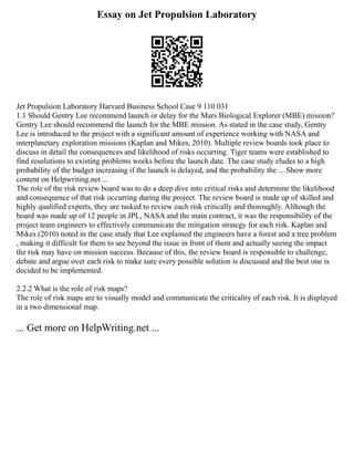 Essay on Jet Propulsion Laboratory
Jet Propulsion Laboratory Harvard Business School Case 9 110 031
1.1 Should Gentry Lee recommend launch or delay for the Mars Biological Explorer (MBE) mission?
Gentry Lee should recommend the launch for the MBE mission. As stated in the case study, Gentry
Lee is introduced to the project with a significant amount of experience working with NASA and
interplanetary exploration missions (Kaplan and Mikes, 2010). Multiple review boards took place to
discuss in detail the consequences and likelihood of risks occurring. Tiger teams were established to
find resolutions to existing problems weeks before the launch date. The case study eludes to a high
probability of the budget increasing if the launch is delayed, and the probability the ... Show more
content on Helpwriting.net ...
The role of the risk review board was to do a deep dive into critical risks and determine the likelihood
and consequence of that risk occurring during the project. The review board is made up of skilled and
highly qualified experts, they are tasked to review each risk critically and thoroughly. Although the
board was made up of 12 people in JPL, NASA and the main contract, it was the responsibility of the
project team engineers to effectively communicate the mitigation strategy for each risk. Kaplan and
Mikes (2010) noted in the case study that Lee explained the engineers have a forest and a tree problem
, making it difficult for them to see beyond the issue in front of them and actually seeing the impact
the risk may have on mission success. Because of this, the review board is responsible to challenge,
debate and argue over each risk to make sure every possible solution is discussed and the best one is
decided to be implemented.
2.2.2 What is the role of risk maps?
The role of risk maps are to visually model and communicate the criticality of each risk. It is displayed
in a two dimensional map.
... Get more on HelpWriting.net ...
 