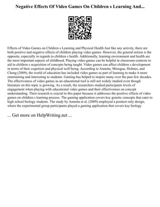 Negative Effects Of Video Games On Children s Learning And...
Effects of Video Games on Children s Learning and Physical Health Just like any activity, there are
both positive and negative effects of children playing video games. However, the general notion is the
opposite, especially in regards to children s health. Additionally, learning environment and health are
the most important aspects of childhood. Playing video games can be helpful in classroom contexts to
aid in children s acquisition of concepts being taught. Video games can affect children s development
in terms of their cognition and physical well being. According to Annetta, Minogue, Holmes, and
Cheng (2009), the world of education has included video games as part of learning to make it more
entertaining and interesting to students. Gaming has helped to inspire many over the past few decades.
The effectiveness of video games as an educational tool is still not widely studied even though
literature on this topic is growing. As a result, the researchers studied participants levels of
engagement when playing with educational video games and their effectiveness on concept
understanding. Their research is crucial to this paper because it addresses the positive effects of video
games on children s learning process. The gaming application covers key genetic concepts that cater to
high school biology students. The study by Annetta et al. (2009) employed a posttest only design,
where the experimental group participants played a gaming application that covers key biology
... Get more on HelpWriting.net ...
 