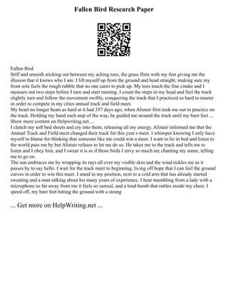 Fallen Bird Research Paper
Fallen Bird
Stiff and smooth sticking out between my aching toes, the grass flirts with my feet giving me the
illusion that it knows who I am. I lift myself up from the ground and head straight, making sure my
front sole feels the rough rubble that no one cares to pick up. My toes touch the fine cinder and I
measure out two steps before I turn and start running. I count the steps in my head and feel the track
slightly turn and follow the movement swiftly, conquering the track that I practiced so hard to master
in order to compete in my cities annual track and field meet.
My heart no longer beats as hard at it had 357 days ago, when Alistair first took me out to practice on
the track. Holding my hand each step of the way, he guided me around the track until my bare feet ...
Show more content on Helpwriting.net ...
I clench my soft bed sheets and cry into them, releasing all my energy. Alistair informed me that the
Annual Track and Field meet changed their track for this year s meet. I whimper knowing I only have
myself to blame for thinking that someone like me could win a meet. I want to lie in bed and listen to
the world pass me by but Alistair refuses to let me do so. He takes me to the track and tells me to
listen and I obey him, and I swear it is as if those birds I envy so much are chanting my name, telling
me to go on.
The sun embraces me by wrapping its rays all over my visible skin and the wind tickles me as it
passes by to say hello. I wait for the track meet to beginning, living off hope that I can feel the ground
curves in order to win this meet. I stand in my position, next to a cold arm that has already started
sweating and a man talking about his many years of experience. I hear mumbling from a lady with a
microphone so far away from me it feels so surreal, and a loud bomb that rattles inside my chest. I
speed off, my bare feet hitting the ground with a strong
... Get more on HelpWriting.net ...
 