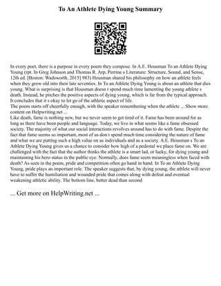 To An Athlete Dying Young Summary
In every poet, there is a purpose in every poem they compose. In A.E. Housman To an Athlete Dying
Young (rpt. In Greg Johnson and Thomas R. Arp, Perrine s Literature: Structure, Sound, and Sense,
12th ed. [Boston: Wadsworth, 2015] 983) Housman shared his philosophy on how an athlete feels
when they grow old into their late seventies. In To an Athlete Dying Young is about an athlete that dies
young. What is surprising is that Housman doesn t spend much time lamenting the young athlete s
death. Instead, he pitches the positive aspects of dying young, which is far from the typical approach.
It concludes that it s okay to let go of the athletic aspect of life.
The poem starts off cheerfully enough, with the speaker remembering when the athlete ... Show more
content on Helpwriting.net ...
Like death, fame is nothing new, but we never seem to get tired of it. Fame has been around for as
long as there have been people and language. Today, we live in what seems like a fame obsessed
society. The majority of what our social interactions revolves around has to do with fame. Despite the
fact that fame seems so important, most of us don t spend much time considering the nature of fame
and what we are putting such a high value on as individuals and as a society. A.E. Housman s To an
Athlete Dying Young gives us a chance to consider how high of a pedestal we place fame on. We are
challenged with the fact that the author thinks the athlete is a smart lad, or lucky, for dying young and
maintaining his hero status in the public eye. Normally, does fame seem meaningless when faced with
death? As seen in the poem, pride and competition often go hand in hand. In To an Athlete Dying
Young, pride plays an important role. The speaker suggests that, by dying young, the athlete will never
have to suffer the humiliation and wounded pride that comes along with defeat and eventual
weakening athletic ability. The bottom line, better dead than second
... Get more on HelpWriting.net ...
 