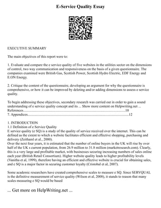 E-Service Quality Essay
EXECUTIVE SUMMARY
The main objectives of this report were to:
1. Evaluate and compare the e service quality of five websites in the utilities sector on the dimensions
of control, two way communication and responsiveness on the basis of a given questionnaire. The
companies examined were British Gas, Scottish Power, Scottish Hydro Electric, EDF Energy and
E.ON Energy.
2. Critique the content of the questionnaire, developing an argument for why the questionnaire is
comprehensive, or how it can be improved by deleting and/or adding dimensions to assess e service
quality.
To begin addressing these objectives, secondary research was carried out in order to gain a sound
understanding of e service quality concept and its ... Show more content on Helpwriting.net ...
References...................................................................................................................10
7. Appendices..................................................................................................................12
1. INTRODUCTION
1.1 Definition of e Service Quality
E service quality (e SQ) is a study of the quality of service received over the internet. This can be
defined as the extent to which a website facilitates efficient and effective shopping, purchasing and
delivery (Zeithaml et al., 2000).
Over the next four years, it is estimated that the number of online buyers in the UK will rise by over
half of the UK s current population, from 26.9 million to 31.8 million (marketresearch.com). Clearly,
this is a very large and profitable market, with businesses securing increasing numbers of sales online
each year (British Retail Consortium). Higher website quality leads to higher profitability levels
(Vanitha et al, 1999), therefore having an efficient and effective website is crucial for obtaining sales,
and e SQ is a major factor in securing customer loyalty (Cristobal et al, 2007).
Some academic researchers have created comprehensive scales to measure e SQ. Since SERVQUAL
is the definitive measurement of service quality (Wilson et al, 2008), it stands to reason that many
scales measuring e SQ would be based
... Get more on HelpWriting.net ...
 
