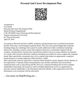 Personal And Career Development Plan
Assignment 6
Case Study
Personal and Career Development Plan
Murali Krishna Chagarlamudi
CAR 100 600D Career Planning and Development
Virginia International University
Dr. Theresa Poussaint
April 20, 2016
According to Maxwell and Knox (2009), academics and practitioners have extolled the potential
benefits of having a well managed cooperate brand. They have also acknowledged that corporate
branding brings new challenges that cannot be readily addressed within a traditional marketing
framework, including a need to ensure that employee behavior is consistently aligned with the
company s brand promise, but previous research has tended to focus on issues related to recruitment.
As a result, little is known about how employer branding can actually be used to support the corporate
brand. More specifically, researchers have yet to explain what makes an organization s employer
brand attractive to current employees (Maxwell Knox, 2009).
More specifically, theorists argue that a corporate brand should be closely aligned with the identity of
the organization. Corporate brand communications may include symbolism and conventional
communications such as advertising and PR. However, corporate branding also involves multiple
stakeholders interacting with numerous staff in multiple departments across an organization it
provides external stakeholders with information about the identity of the organization and if this
information is not consistent with the advertised
... Get more on HelpWriting.net ...
 