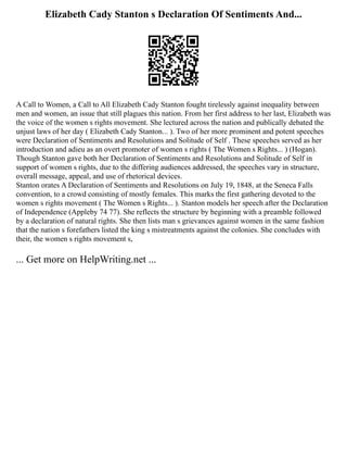 Elizabeth Cady Stanton s Declaration Of Sentiments And...
A Call to Women, a Call to All Elizabeth Cady Stanton fought tirelessly against inequality between
men and women, an issue that still plagues this nation. From her first address to her last, Elizabeth was
the voice of the women s rights movement. She lectured across the nation and publically debated the
unjust laws of her day ( Elizabeth Cady Stanton... ). Two of her more prominent and potent speeches
were Declaration of Sentiments and Resolutions and Solitude of Self . These speeches served as her
introduction and adieu as an overt promoter of women s rights ( The Women s Rights... ) (Hogan).
Though Stanton gave both her Declaration of Sentiments and Resolutions and Solitude of Self in
support of women s rights, due to the differing audiences addressed, the speeches vary in structure,
overall message, appeal, and use of rhetorical devices.
Stanton orates A Declaration of Sentiments and Resolutions on July 19, 1848, at the Seneca Falls
convention, to a crowd consisting of mostly females. This marks the first gathering devoted to the
women s rights movement ( The Women s Rights... ). Stanton models her speech after the Declaration
of Independence (Appleby 74 77). She reflects the structure by beginning with a preamble followed
by a declaration of natural rights. She then lists man s grievances against women in the same fashion
that the nation s forefathers listed the king s mistreatments against the colonies. She concludes with
their, the women s rights movement s,
... Get more on HelpWriting.net ...
 