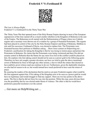 Frederick V Vs Ferdinand II
The Law is Always Right:
Frederick V vs Ferdinand II in the Thirty Years War
The Thirty Years War that spanned most of the Holy Roman Empire drawing in most of the European
superpowers of the time started off as a much smaller rebellion in the Kingdom of Bohemia in the east
of the Empire. The Bohemian revolt started with the Defenestration of Prague where two Catholic
regents and a secretary were thrown out of a window by a group of frustrated Protestants. The regents
had been placed in control of the city by the Holy Roman Emperor and King of Bohemia, Matthias to
rule until his successor, Ferdinand of Styria, was elected to replace him. The Protestants were
frustrated because their petitions to Matthias asking ... Show more content on Helpwriting.net ...
Frederick s justification for taking the Kingship is that he was trying to restore peace and protect the
Protestants in Bohemia. He claims that the Protestants were being victimized and that if he did not
assume control in Bohemia then the blame for any more lives lost in the conflict could be placed on
him. He explains why him taking control should not be seen as a power grab in the following quote:
Therefore we have not sought a greater elevation, nor have we tried to gain the above mentioned
crown of Bohemia by force of through any other actions, a fact to which the estates that elected us
have publicly given witness (and can continue to do so). Furthermore, given the deplorable situation,
we also had no reason to do so, but would instead have much preferred to have seen the return of
peace.
By assuring the readers of his declaration that his motives are pure Frederick negates what would be
the first argument against him. If his taking of the Kingship were to be seen as a power grab he would
have no legitimacy and would struggle to find any support. There are two key points to the above
quote. The first is that he did not force his way into the position. While this may seem obvious there
was the possibility that he was elected under threat of violence. The other is that he would have
preferred a peaceful resolution over the current
... Get more on HelpWriting.net ...
 