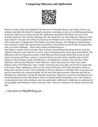 Comparing Odysseus and Spiderman
Heroes in Action: Odysseus Spiderman The late actor, Christopher Reeve, once stated, A hero is an
ordinary individual who finds the strength to persevere and endure in spite of overwhelming obstacles.
In the epic, Odyssey, by Homer and the film, Spiderman, directed by Sam Raimi, the crux of the
storyline relates to a hero and the challenges they face along the way. In the Odyssey, Odysseus is the
main character. The epic tale outlines his travels as he attempts to travel back to his home against the
will of some gods. In Spiderman, Peter Parker is the main character. He undergoes a transformation
from a human to spider like characteristics and abilities. Peter Parker devotes his life to saving others
who are in need. Although ... Show more content on Helpwriting.net ...
Peter Parker s mentor is his Uncle Ben. Peter is always remembering little things that his uncle has
told him in the past years when he was alive, such as with great power comes great responsibility. The
difference in the two characters mentors is that Odysseus has an actual mentor that he can see and
listen to in person and Peter s mentor is someone that he can only faintly remember and recall the
things he said in the past. Along with Odysseus s and Spiderman s mentors, they also have allies.
Odysseus s allies are the Phaecians. After Odysseus s ship is destroyed, he swims to the island
Scheria, home of the Phaecians, and is warmly welcomed, fed, given gifts, and set off in a great ship
to his home, Ithaca. Spiderman s allies are the citizens of Queens, New York who believe in him as
being a hero and not a villain. The resemblance in the two characters is that their allies are not just one
person in particular but a group of people. By the end of the heroes journey, Odysseus and Peter go
through tests, temptations, and the development of enemies. Odysseus is tested in controlling his men
and getting them to do the right thing as well as of himself and his boastfulness. He is also tested on
overcoming his fears when needing to enter the underworld. Additionally, Spiderman is scrutinized on
saving people and building his name as the city s hero. These two characters are related in the fact that
they
... Get more on HelpWriting.net ...
 