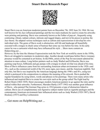Stuart Davis Research Paper
Stuart Davis was an American modernist painter born on December 7th, 1892 June 24, 1964. He was
well known for his Jazz influenced paintings and the two main mediums he used to create his artworks
were printing and painting. Davis was commonly known as the Father of pop art , frequently using
contrasting vibrant, radiant colours, intricate and rugged shapes, and text in his pieces to portray the
Jazz theme. He adapted various techniques such as cubism and expressionism to develop his own
individual style. The genre of Davis work is abstraction, still life and landscape all beautifully
executed with a tongue in cheek sense of humour that some say was before his time. In his early
career he was a cartoonist which may have influenced his style ... Show more content on
Helpwriting.net ...
However, by the time the Abstract Expressionists took the New York art world by storm in the 1950s,
Davis art struggled to maintain its modernist edge. Another decade would pass before Davis visionary
presence would be cemented in art history. In the1960s, artists of the Pop Art movement admired his
attention to mass culture. Long before painters such as Andy Warhol and Ed Ruscha, Davis was
painting soap boxes, billboards and gas pumps with a tongue in cheek wit that was ahead of his time.
Most of Davis influences came from his surrounding American urban environment in the 1920 s and
30 s, such as the commercial world of the US, neon signs, jazz music, and the American nightlife. Not
only this, but Davis was inspired by the American language during the 1940 s and 50 s, using text
which is portrayed in his compositions to enhance the meaning of his artwork. Davis pushed the
regular boundaries by using letters, words and phrases in his paintings. There were many artists who
influenced and inspired Davis to create his own style such as the group called The Eight lead by
Robert Henri (1864 1929). Henri encourages modern American painters to go against the rules and be
radical within their artworks. Furthermore, Marsden Hartly (1877 1943) was another great influence
of Davis , who painted The German Flag series in 1914 presents a type of abstraction linked to
cubism. Davis use of complementary non figurative subject matter such as cigarette packages and the
contemporary American environment later influenced artists such as Andy Warhol (1928 1987), David
Hockney (1937) and Roy Lichtenstein
... Get more on HelpWriting.net ...
 