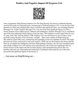 Positive And Negative Impact Of Zerpress Cixi
istory Assignment: Qing Dynasty Empress Cixi The Qing Dynasty also known as Manchu Dynasty,
occurred for nearly two thousand years, commencing in 1644 and ending in 1911. It was the last of the
dynasties in China and collapsed after many revolutions and significant rulers, one including Empress
Dowager Cixi. In fact, Empress Dowager Cixi, was one of the most significant figures in China s
history because of her ruthless power, influence and intelligence. Empress Dowager Cixi is considered
one of the most influential female figures of ancient times. This infamous woman ruled China for over
47 years, from 1861 until her death in 1908. Empress Cixi was well known as one of China s most
powerful women because of her cleverness, strength ... Show more content on Helpwriting.net ...
She ruled for almost fifty years, maintaining and expanding on her own methods of control. She made
decisions for China, some positive and some negative. While she was the Empress she always had the
final say yet despite her intelligence and clear understanding of politics, she was also considered mean
and corrupt. Emperor Cixi will continue to be remembered as one of the most significant rulers in
history because of the impact she had on China during a male dominated time period. She was
heartless and cruel yet commanding and influential a combination that made her one of the most
successful and significant figures in the history of
... Get more on HelpWriting.net ...
 