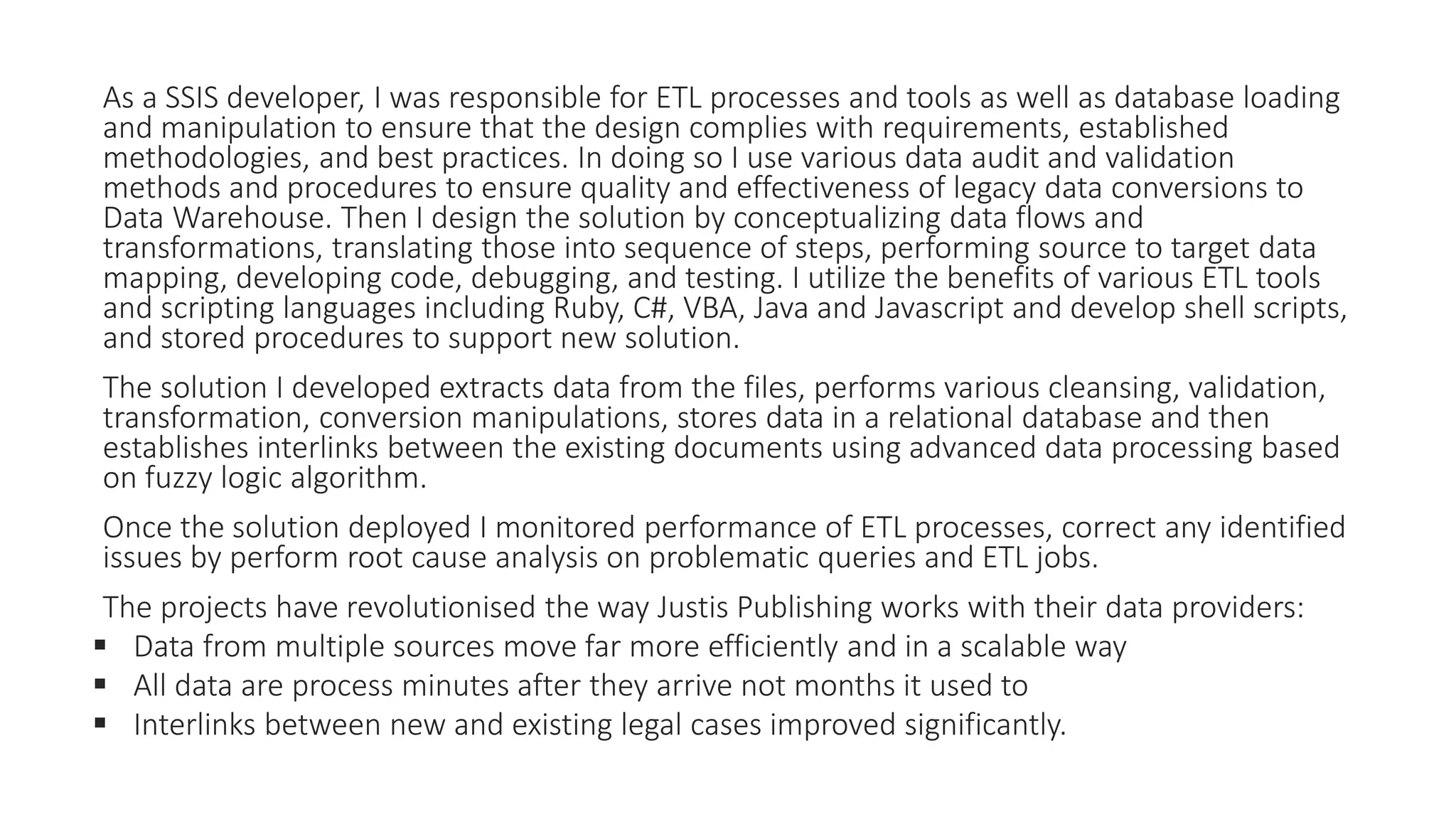 As a SSIS developer, I was responsible for ETL processes and tools as well as database loading
and manipulation to ensure that the design complies with requirements, established
methodologies, and best practices. In doing so I use various data audit and validation
methods and procedures to ensure quality and effectiveness of legacy data conversions to
Data Warehouse. Then I design the solution by conceptualizing data flows and
transformations, translating those into sequence of steps, performing source to target data
mapping, developing code, debugging, and testing. I utilize the benefits of various ETL tools
and scripting languages including Ruby, C#, VBA, Java and Javascript and develop shell scripts,
and stored procedures to support new solution.
The solution I developed extracts data from the files, performs various cleansing, validation,
transformation, conversion manipulations, stores data in a relational database and then
establishes interlinks between the existing documents using advanced data processing based
on fuzzy logic algorithm.
Once the solution deployed I monitored performance of ETL processes, correct any identified
issues by perform root cause analysis on problematic queries and ETL jobs.
The projects have revolutionised the way Justis Publishing works with their data providers:
 Data from multiple sources move far more efficiently and in a scalable way
 All data are process minutes after they arrive not months it used to
 Interlinks between new and existing legal cases improved significantly.
 