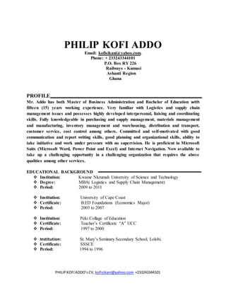 PHILIPKOFIADDO’sCV, kofisikani@yahoo.com +233243344101
PHILIP KOFI ADDO
Email: kofisikani@yahoo.com.
Phone: + 233243344101
P.O. Box RY 226
Railways - Kumasi
Ashanti Region
Ghana
PROFILE
Mr. Addo has both Master of Business Administration and Bachelor of Education with
fifteen (15) years working experience. Very familiar with Logistics and supply chain
management issues and possesses highly developed interpersonal, liaising and coordinating
skills. Fully knowledgeable in purchasing and supply management, materials management
and manufacturing, inventory management and warehousing, distribution and transport,
customer service, cost control among others. Committed and self-motivated with good
communication and report writing skills, good planning and organizational skills, ability to
take initiative and work under pressure with no supervision. He is proficient in Microsoft
Suits (Microsoft Word, Power Point and Excel) and Internet Navigation. Now available to
take up a challenging opportunity in a challenging organization that requires the above
qualities among other services.
EDUCATIONAL BACKGROUND
 Institution: Kwame Nkrumah University of Science and Technology
 Degree: MBA( Logistics and Supply Chain Management)
 Period: 2009 to 2011
 Institution: University of Cape Coast
 Certificate: B.ED Foundations (Economics Major)
 Period: 2003 to 2007
 Institution: Peki Collage of Education
 Certificate: Teacher’s Certificate “A” UCC
 Period: 1997 to 2000
 Institution: St. Mary’s Seminary Secondary School, Lolobi.
 Certificate: SSSCE
 Period: 1994 to 1996
 