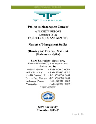 P a g e 1 | 35
DEMONETIZATION OF MONEY
“Project on Management Concept”
A PROJECT REPORT
submitted to the
FACULTY OF MANAGEMENT
Masters of Management Studies
IN
(Banking and Financial Services)
(Business Analytics)
SRM University-Times Pro,
Kattankulathur-603203, Kancheepuram (Dt).
Submitted by
Shubham Godha - RA1652002010019
Anirudha Mitra - RA1652003010007
Karthik Sreeram .R - RA1652003010001
Raveen Paul Mathew -RA1652002010001
Aishwarya Pratap - RA1652002010023
Veeravelan - RA1652003010019
1st Year/Semester-1
SRM University
November 2015-16
 