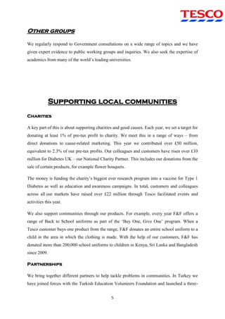 5
Other groups
We regularly respond to Government consultations on a wide range of topics and we have
given expert evidence to public working groups and inquiries. We also seek the expertise of
academics from many of the world‟s leading universities.
Supporting local communities
Charities
A key part of this is about supporting charities and good causes. Each year, we set a target for
donating at least 1% of pre-tax profit to charity. We meet this in a range of ways – from
direct donations to cause-related marketing. This year we contributed over £50 million,
equivalent to 2.3% of our pre-tax profits. Our colleagues and customers have risen over £10
million for Diabetes UK – our National Charity Partner. This includes our donations from the
sale of certain products, for example flower bouquets.
The money is funding the charity‟s biggest ever research program into a vaccine for Type 1
Diabetes as well as education and awareness campaigns. In total, customers and colleagues
across all our markets have raised over £22 million through Tesco facilitated events and
activities this year.
We also support communities through our products. For example, every year F&F offers a
range of Back to School uniforms as part of the „Buy One, Give One‟ program. When a
Tesco customer buys one product from the range, F&F donates an entire school uniform to a
child in the area in which the clothing is made. With the help of our customers, F&F has
donated more than 200,000 school uniforms to children in Kenya, Sri Lanka and Bangladesh
since 2009.
Partnerships
We bring together different partners to help tackle problems in communities. In Turkey we
have joined forces with the Turkish Education Volunteers Foundation and launched a three-
 