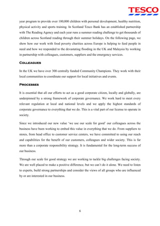 6
year program to provide over 100,000 children with personal development, healthy nutrition,
physical activity and sports training. In Scotland Tesco Bank has an established partnership
with The Reading Agency and each year runs a summer reading challenge to get thousands of
children across Scotland reading through their summer holidays. On the following page, we
show how our work with food poverty charities across Europe is helping to feed people in
need and how we responded to the devastating flooding in the UK and Malaysia by working
in partnership with colleagues, customers, suppliers and the emergency services.
Colleagues
In the UK we have over 300 centrally funded Community Champions. They work with their
local communities to coordinate our support for local initiatives and events.
Processes
It is essential that all our efforts to act as a good corporate citizen, locally and globally, are
underpinned by a strong framework of corporate governance. We work hard to meet every
relevant regulation at local and national levels and we apply the highest standards of
corporate governance to everything that we do. This is a vital part of our license to operate in
society.
Since we introduced our new value „we use our scale for good‟ our colleagues across the
business have been working to embed this value in everything that we do. From suppliers to
stores, from head office to customer service centers, we have committed to using our reach
and capabilities for the benefit of our customers, colleagues and wider society. This is far
more than a corporate responsibility strategy. It is fundamental for the long-term success of
our business.
Through our scale for good strategy we are working to tackle big challenges facing society.
We are well placed to make a positive difference, but we can‟t do it alone. We need to listen
to experts, build strong partnerships and consider the views of all groups who are influenced
by or are interested in our business.
 
