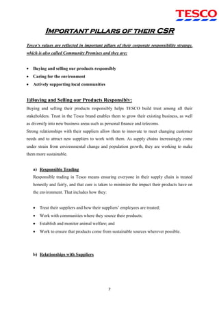 7
Important pillars of their CSR
Tesco’s values are reflected in important pillars of their corporate responsibility strategy,
which is also called Community Promises and they are:
 Buying and selling our products responsibly
 Caring for the environment
 Actively supporting local communities
1)Buying and Selling our Products Responsibly:
Buying and selling their products responsibly helps TESCO build trust among all their
stakeholders. Trust in the Tesco brand enables them to grow their existing business, as well
as diversify into new business areas such as personal finance and telecoms.
Strong relationships with their suppliers allow them to innovate to meet changing customer
needs and to attract new suppliers to work with them. As supply chains increasingly come
under strain from environmental change and population growth, they are working to make
them more sustainable.
a) Responsible Trading
Responsible trading in Tesco means ensuring everyone in their supply chain is treated
honestly and fairly, and that care is taken to minimize the impact their products have on
the environment. That includes how they:
 Treat their suppliers and how their suppliers‟ employees are treated;
 Work with communities where they source their products;
 Establish and monitor animal welfare; and
 Work to ensure that products come from sustainable sources wherever possible.
b) Relationships with Suppliers
 