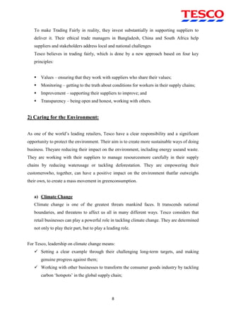 8
To make Trading Fairly in reality, they invest substantially in supporting suppliers to
deliver it. Their ethical trade managers in Bangladesh, China and South Africa help
suppliers and stakeholders address local and national challenges
Tesco believes in trading fairly, which is done by a new approach based on four key
principles:
 Values – ensuring that they work with suppliers who share their values;
 Monitoring – getting to the truth about conditions for workers in their supply chains;
 Improvement – supporting their suppliers to improve; and
 Transparency – being open and honest, working with others.
2) Caring for the Environment:
As one of the world‟s leading retailers, Tesco have a clear responsibility and a significant
opportunity to protect the environment. Their aim is to create more sustainable ways of doing
business. Theyare reducing their impact on the environment, including energy useand waste.
They are working with their suppliers to manage resourcesmore carefully in their supply
chains by reducing waterusage or tackling deforestation. They are empowering their
customerswho, together, can have a positive impact on the environment thatfar outweighs
their own, to create a mass movement in greenconsumption.
a) Climate Change
Climate change is one of the greatest threats mankind faces. It transcends national
boundaries, and threatens to affect us all in many different ways. Tesco considers that
retail businesses can play a powerful role in tackling climate change. They are determined
not only to play their part, but to play a leading role.
For Tesco, leadership on climate change means:
 Setting a clear example through their challenging long-term targets, and making
genuine progress against them;
 Working with other businesses to transform the consumer goods industry by tackling
carbon „hotspots‟ in the global supply chain;
 