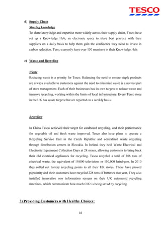 10
d) Supply Chain
Sharing knowledge
To share knowledge and expertise more widely across their supply chain, Tesco have
set up a Knowledge Hub, an electronic space to share best practice with their
suppliers on a daily basis to help them gain the confidence they need to invest in
carbon reduction. Tesco currently have over 150 members in their Knowledge Hub.
e) Waste and Recycling
Waste
Reducing waste is a priority for Tesco. Balancing the need to ensure staple products
are always available to customers against the need to minimize waste is a normal part
of store management. Each of their businesses has its own targets to reduce waste and
improve recycling, working within the limits of local infrastructure. Every Tesco store
in the UK has waste targets that are reported on a weekly basis.
Recycling
In China Tesco achieved their target for cardboard recycling, and their performance
for vegetable oil and fresh waste improved. Tesco also have plans to operate a
Recycling Service Unit in the Czech Republic and centralized waste recycling
through distribution centers in Slovakia. In Ireland they held Waste Electrical and
Electronic Equipment Collection Days at 28 stores, allowing customers to bring back
their old electrical appliances for recycling. Tesco recycled a total of 286 tons of
electrical waste, the equivalent of 19,000 televisions or 150,000 hairdryers. In 2010
they rolled out battery recycling points to all their UK stores. These have proved
popularity and their customers have recycled 228 tons of batteries that year. They also
installed innovative new information screens on their UK automated recycling
machines, which communicate how much CO2 is being saved by recycling.
3) Providing Customers with Healthy Choices:
 