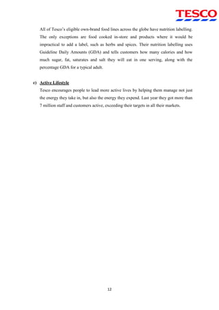 12
All of Tesco‟s eligible own-brand food lines across the globe have nutrition labelling.
The only exceptions are food cooked in-store and products where it would be
impractical to add a label, such as herbs and spices. Their nutrition labelling uses
Guideline Daily Amounts (GDA) and tells customers how many calories and how
much sugar, fat, saturates and salt they will eat in one serving, along with the
percentage GDA for a typical adult.
c) Active Lifestyle
Tesco encourages people to lead more active lives by helping them manage not just
the energy they take in, but also the energy they expend. Last year they got more than
7 million staff and customers active, exceeding their targets in all their markets.
 