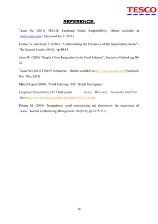 14
REFERENCE:
Tesco Plc (2011) TESCO: Corporate Social Responsibility. Online available at
<www.tesco.com> [Accessed Jan 2, 2011]
Graiser A. and Scott T. (2004) “Understanding the Dynamics of the Supermarket Sector”,
The Secured Lender. 60 (6), pp.10-14.
Joost W. (2005) “Supply Chain Integration in the Food Industry”, Executive Outlook.pp.20-
27.
Tesco Plc (2014) TESCO: Resources, Online available athttp://www.tescoplc.com/ [Accessed
Nov 18th, 2014]
Mintel Report (2004) “Food Retailing –UK”. Retail Intelligence.
Corporate Responsibily 14/15 half update (n.d.). Retrieved November 18th2014
fromhttp://www.tescoplc.com/index.asp?pageid=81#ref_society
Palmer M. (2004) “International retail restructuring and divestment: the experience of
Tesco”, Journal of Marketing Management. 20 (9/10), pp.1075-1101.
 