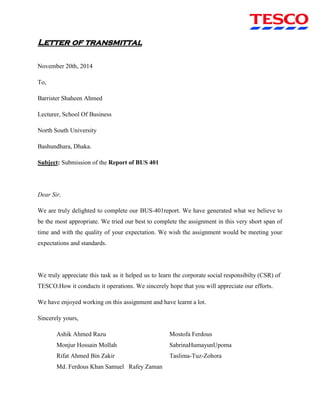 Letter of transmittal
November 20th, 2014
To,
Barrister Shaheen Ahmed
Lecturer, School Of Business
North South University
Bashundhara, Dhaka.
Subject: Submission of the Report of BUS 401
Dear Sir,
We are truly delighted to complete our BUS-401report. We have generated what we believe to
be the most appropriate. We tried our best to complete the assignment in this very short span of
time and with the quality of your expectation. We wish the assignment would be meeting your
expectations and standards.
We truly appreciate this task as it helped us to learn the corporate social responsibilty (CSR) of
TESCO.How it conducts it operations. We sincerely hope that you will appreciate our efforts.
We have enjoyed working on this assignment and have learnt a lot.
Sincerely yours,
Ashik Ahmed Razu Mostofa Ferdous
Monjur Hossain Mollah SabrinaHumayunUpoma
Rifat Ahmed Bin Zakir Taslima-Tuz-Zohora
Md. Ferdous Khan Samuel Rafey Zaman
 