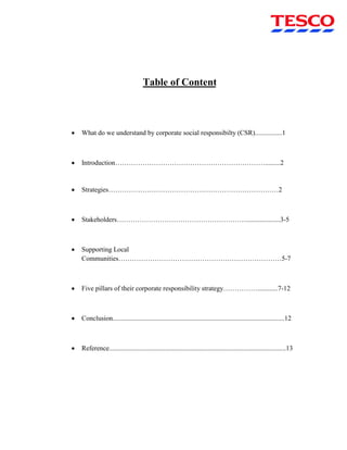 Table of Content
 What do we understand by corporate social responsibilty (CSR)................1
 Introduction………………………………………………………….........2
 Strategies…………………………………………………………………2
 Stakeholders…………………………………………………....................3-5
 Supporting Local
Communities………………………………………………………………5-7
 Five pillars of their corporate responsibility strategy……………............7-12
 Conclusion.....................................................................................................12
 Reference........................................................................................................13
 