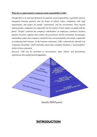 What do we understand by corporate social responsibility (CSR)?
Though there is no universal definition of corporate social responsibility, it generally refers to
transparent business practices that are based on ethical values, compliance with legal
requirements, and respect for people, communities, and the environment. Thus, beyond
making profits, companies are responsible for the totality of their impact on people and the
planet. “People” constitute the company‟s stakeholders: its employees, customers, business
partners, investors, suppliers and vendors, the government, and the community. Increasingly,
stakeholders expect that companies should be more environmentally and socially responsible
in conducting their business. In the business community, CSR is alternatively referred to as
“corporate citizenship,” which essentially means that a company should be a “good neighbor”
within its host community
However, CSR can be described as the economic, legal, ethical, and discretionary
expectations that asocietyhasofanorganisation.
Introduction
 
