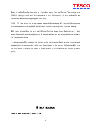 1
Tesco is a global retailer operating in 12 markets across Asia and Europe. We employ over
500,000 colleagues and work with suppliers in over 70 countries. In store and online we
enable over 85 million shopping trips each week.
In May 2013 we set out our new corporate responsibility strategy. We committed to using our
scale and capabilities as a global, multichannel retailer to create greater value for society.
This report sets out how we have started to tackle three urgent issues facing society – food
waste, health and youth unemployment. It also shows how we are strengthening our work in
the four essential areas
– trading responsibly, reducing our impact on the environment, being a great employer and
supporting local communities – which are fundamental to the way we do business.This year
has been about examining the issues in depth in order to develop clear and focused plans of
action.
Strategies
Our scale for good strategy
 
