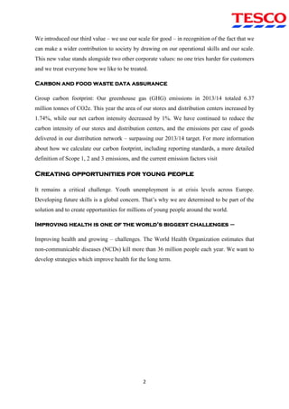 2
We introduced our third value – we use our scale for good – in recognition of the fact that we
can make a wider contribution to society by drawing on our operational skills and our scale.
This new value stands alongside two other corporate values: no one tries harder for customers
and we treat everyone how we like to be treated.
Carbon and food waste data assurance
Group carbon footprint: Our greenhouse gas (GHG) emissions in 2013/14 totaled 6.37
million tonnes of CO2e. This year the area of our stores and distribution centers increased by
1.74%, while our net carbon intensity decreased by 1%. We have continued to reduce the
carbon intensity of our stores and distribution centers, and the emissions per case of goods
delivered in our distribution network – surpassing our 2013/14 target. For more information
about how we calculate our carbon footprint, including reporting standards, a more detailed
definition of Scope 1, 2 and 3 emissions, and the current emission factors visit
Creating opportunities for young people
It remains a critical challenge. Youth unemployment is at crisis levels across Europe.
Developing future skills is a global concern. That‟s why we are determined to be part of the
solution and to create opportunities for millions of young people around the world.
Improving health is one of the world’s biggest challenges –
Improving health and growing – challenges. The World Health Organization estimates that
non-communicable diseases (NCDs) kill more than 36 million people each year. We want to
develop strategies which improve health for the long term.
 