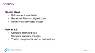 Security
• Recent steps
• Dali connection whitelist
• Restricted Files and signed code
• Dafilesrv authenticated access
• Path to 8.0
• Complete restricted files
• Complete dafilesrv changes
• Trusted components, secure connections
Path to 8.0 5
