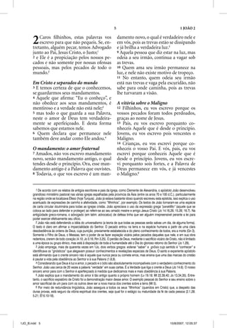 5                                                     1 JOÃO 2


       2   Caros ﬁlhinhos, estas palavras vos
           escrevo para que não pequeis. Se, en-
       tretanto, alguém pecar, temos Advogado
                                                                             damento novo, o qual é verdadeiro nele e
                                                                             em vós, pois as trevas estão se dissipando
                                                                             e já brilha a verdadeira luz.5
       junto ao Pai, Jesus Cristo, o Justo;1                                 9 Aquela pessoa que diz estar na luz, mas
       2 e Ele é a propiciação pelos nossos pe-                              odeia a seu irmão, continua a vagar sob
       cados e não somente por nossas ofensas                                as trevas.
       pessoais, mas pelos pecados de todo o                                 10 Quem ama seu irmão permanece na
       mundo.2                                                               luz, e nele não existe motivo de tropeço.
                                                                             11 No entanto, quem odeia seu irmão
       Em Cristo e separados do mundo                                        está nas trevas e vaga pela escuridão, não
       3 E temos certeza de que o conhecemos,                                sabe para onde caminha, pois as trevas
       se guardarmos seus mandamentos.                                       lhe turvaram a visão.
       4 Aquele que aﬁrma: “Eu o conheço”, e
       não obedece aos seus mandamentos, é                                   A vitória sobre o Maligno
       mentiroso e a verdade não está nele;3                                 12 Filhinhos, eu vos escrevo porque os
       5 mas todo o que guarda a sua Palavra,                                vossos pecados foram todos perdoados,
       neste o amor de Deus tem verdadeira-                                  graças ao nome de Jesus.
       mente se aperfeiçoado. E desta forma                                  13 Pais, eu vos escrevo porquanto co-
       sabemos que estamos nele.                                             nheceis Aquele que é desde o princípio.
       6 Quem declara que permanece nele                                     Jovens, eu vos escrevo pois vencestes o
       também deve andar como Ele andou.4                                    Maligno.
                                                                             14 Crianças, eu vos escrevi porque co-
       O mandamento: o amor fraternal                                        nheceis o vosso Pai. E vós, pais, eu vos
       7 Amados, não vos escrevo mandamento                                  escrevi porque conheceis Aquele que é
       novo, senão mandamento antigo, o qual                                 desde o princípio. Jovens, eu vos escre-
       tendes desde o princípio. Ora, esse man-                              vi porquanto sois fortes, e a Palavra de
       damento antigo é a Palavra que ouvistes.                              Deus permanece em vós, e já vencestes
       8 Todavia, o que vos escrevo é um man-                                o Maligno.6


          1 De acordo com os relatos de antigos escritores e p da Igreja, como Clemente de Alexandria, o apóstolo João desenvolveu
                                               g                pais     g j                                   p
       g
       grandioso ministério pastoral nas várias igrejas espalhadas pela província da Ásia (entre os anos 70 e 100 d.C.), particularmente
                              p                     g j     p          p p                   (                           ) p
       na região onde se localizava Éfeso (hoje Turquia). João já estava bastante idoso quando escreveu esta epístola, isso explica o uso
       acentuado de expressões de carinho e afetividade, como “filhinhos”, por exemplo. Os textos de João tornaram-se uma espécie
       de carta circular doutrinária para todas as igrejas cristãs. João apreciava o uso da expressão grega “parakleto” (aquele que se
                                                                                                                          ”
       coloca ao lado para defender e proteger) ao referir-se ao seu amado mestre e amigo Jesus Cristo (Jo 14.16,26; 15.26; 16.7). Na
       antigüidade greco-romana, o advogado (em latim: advocatus) de defesa tinha que ser alguém irrepreensível perante a lei para
       poder exercer efetivamente seu ofício.
          2 João não está defendendo a idéia do universalismo (a teoria de que todas as pessoas serão salvas um dia, de alguma forma).
       O texto é claro em afirmar a imparcialidade do Senhor. O pecado entrou na terra e na espécie humana a partir de uma clara
       desobediência às ordens de Deus, cuja punição, previamente estabelecida e do pleno conhecimento de todos, era a morte (Gn 3).
       Somente o Filho de Deus, o Messias, tem o poder de se fazer expiação vicária pelos pecados daqueles que nele, e em sua obra
       redentora, crerem de todo coração (4.10; Jo 3.16; Rm 3.25). O perdão de Deus, mediante o sacrifício vicário de Cristo, não é limitado
       a uma época ou grupo étnico, mas está à disposição de toda a humanidade até o Dia do glorioso retorno do Senhor (Jo 1.29).
          3 João emprega, mais de quarenta vezes em 1Jo, dois verbos gregos: eidenai “saber” e gnosis cujo sentido é “conhecer” e
                                                                                           i               s
       identificava os “gnósticos” que alegavam possuir conhecimentos e revelações especiais de Deus. O santo e experiente apóstolo
       está afirmando que o crente sincero não é aquele que nunca peca ou comete erros, mas ensina que uma das marcas do cristão
       é pautar a vida pela obediência ao Senhor e à sua Palavra (1.8,9).
          4 Considerando que Deus é luz e amor, o p
                            q                          pecado e o ódio são absolutamente incompatíveis com o verdadeiro conhecimento do
                                                                                               p
       Senhor. João usa cerca de 20 vezes a palavra “verdade” em suas cartas. É a Verdade que liga o crente a Deus (Jo 14.6). O nosso
       sincero amor para com o Senhor é aperfeiçoado à medida que dedicamos mais e mais obediência à sua Palavra.
          5 João explica que o mandamento do amor é tão antigo quanto o próprio homem (Lv 19.18; Mt 22.39,40; Jo 13.34,35). Entre-
       tanto, o sacrifício expiatório de Cristo foi a demonstração maior desse amor. O exemplo pessoal do Senhor e seu ensino sobre o
       amor sacrificial de um para com os outros deve ser a nova marca dos crentes sobre a terra (Mt 5).
          6 Por meio de redundância lingüística, João assegura a todos os seus “filhinhos” (queridos em Cristo) que, a despeito das
       duras provas, está seguro da vitória espiritual dos crentes, seja qual for o estágio ou maturidade da fé de cada pessoa (2.1,28;
       5.21; Ef 6.10-18).




1JO_B.indd 5                                                                                                           10/8/2007, 12:05:37
 