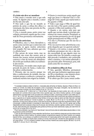 1 JOÃO 2                                                        6

      O cristão não deve ser mundano                                      22 Quem é o mentiroso, senão aquele que
      15 Não ameis o mundo nem o que nele                                 nega que Jesus é o Messias? Este é o Ini-
      existe. Se alguém ama o mundo, o amor                               migo de Cristo: aquele que rejeita tanto o
      do Pai não está nele.                                               Pai quanto o Filho.
      16 Pois tudo o que há no mundo: as                                  23 Todo o que nega o Filho de igual for-
      paixões da carne, a cobiça dos olhos e a                            ma não tem o Pai; quem confessa publi-
      ostentação dos bens não provêm do Pai,                              camente o Filho tem também o Pai.
      mas do mundo.7                                                      24 Quanto a vós outros, zelai para que
      17 Ora, o mundo passa, assim como sua                               aquilo que ouvistes desde o princípio per-
      volúpia; entretanto, aquele que faz a von-                          maneça em vossos corações. Porquanto, se
      tade de Deus permanece eternamente.                                 o que ouvistes permanecer em vós, de igual
                                                                          modo permanecereis no Filho e no Pai.
      A ação dos anticristos                                              25 E esta é a Promessa que Ele nos fez: a
      18 Filhinhos, esta é a hora derradeira e,                           vida eterna!
      assim como ouvistes que o anticristo está                           26 Eu vos escrevo estas advertências a res-
      chegando, já agora muitos anticristos                               peito daqueles que vos querem seduzir.9
      têm surgido. Por isso, sabemos que esta                             27 Quanto a vós outros, a unção que dele
      é a última hora.8                                                   recebestes permanece em vós, e não ten-
      19 Eles saíram do nosso meio, mas na                                des necessidade de que alguém mais vos
      realidade não eram dos nossos, pois se                              ensine sobre isso. No entanto, a unção que
      fossem dos nossos, teriam permanecido                               dele procede é verdadeira, não construída
      conosco; o fato de terem nos abandona-                              sobre a mentira, e vos ensina sobretudo o
      do revela que nenhum deles era realmen-                             que precisais saber. Permanecei, pois, nele
      te dos nossos.                                                      assim como Ele vos ensinou.10
      20 Entretanto, vós tendes uma unção que
      procede da parte do Santo, e todos ten-                             Os verdadeiros ﬁlhos de Deus
      des pleno conhecimento.                                             28 Sim, queridos ﬁlhinhos, permanecei
      21 Portanto, não vos escrevo porque vos                             nele, para que tenhamos segurança quan-
      falta o conhecimento da verdade, mas jus-                           do Ele se manifestar e não sejamos enver-
      tamente porque a conheceis e, porquan-to,                           gonhados diante dele na sua vinda.
      nenhuma mentira tem origem na verdade.                              29 Se sabeis que Ele é justo, tomai conhe-




         7 A sociedade incrédula se afasta do Senhor e, manipulada pelas artimanhas de Satanás, despreza a Palavra de Deus e os
      crentes (Jo 15.18-24). Os cristãos são encorajados a amar a humanidade e lhes pregar o Evangelho, mas não devemos nos
      apegar às paixões mundanas, pois somos cidadãos do céu (Jo 17.24; Tg 4.4).
         8 Para os autores do NT, “a última hora” ou “o Dia do Senhor” são expressões de mesmo sentido, isto é, têm a ver com a
      era iniciada com a primeira vinda de Jesus Cristo à terra e apontam para o seu retorno iminente e glorioso, a fim de resgatar
      definitivamente a sua Igreja deste mundo que perece sob a liderança do Diabo, o arquiinimigo do Senhor e dos cristãos (At 2.17;
      2Tm 3.1; Hb 1.2; 1Pe 1.20). João estava consciente de que seus leitores tinham pleno conhecimento das profecias que alertavam
      para o surgimento de um grande e poderoso inimigo de Deus e do seu povo, antes do retorno de Cristo. Esse será o principal
      “anticristo”, também chamado de “o homem do pecado” ou “a besta” (Mt 25.1-13; 2Ts 2.3; Ap 13.1-10). Entretanto, antes dele
      aparecerão, ao longo da era cristã que vivemos, muitos tipos de anticristos. Estes têm as seguintes características básicas: negam
      a encarnação; a perfeita divindade e humanidade do Jesus histórico; não têm amor a Deus como Pai, apenas usam de falsa
      religiosidade para iludir as pessoas e atingir seus fins escusos; são mentirosos, avarentos, egoístas e ardilosos (2Jo 7). Na época
      de João, esses anticristos eram representados pelos gnósticos primitivos que haviam abandonado a Igreja, pois nada tinham em
      comum com os crentes (2Ts 2.4; Ap 13.6,7).
         9 Paulo havia profetizado o que chamou de “lobos ferozes” cerca de 40 anos antes da revolta desses pseudocristãos e o início
      do gnosticismo primitivo (At 20.29,30).
         10 João não está menosprezando o ensino sistemático das Escrituras, mas sim alertando a Igreja para que não se deixe envolver
      por falsas doutrinas e ensinos heréticos. Os gnósticos estavam arrogantemente pregando que haviam recebido uma revelação
      especial de Deus, que os elevava a um padrão de conhecimento (no original grego gnosis) muito superior aos apóstolos. João
      nos ensina que o ministério do Espírito Santo consiste em iluminar nossa alma para “percebermos pela experiência” em Cristo
      (em grego ginõscõ – 2.13,14) a verdade já revelada na Palavra de Deus mediante seus autores sagrados (Mt 28.20; 1Co 2.9-16;
      12.28; Ef 4.11; Cl 3.16; 1Tm 4.11; 2Tm 2.2,24).




1JO_B.indd 6                                                                                                         10/8/2007, 12:05:38
 