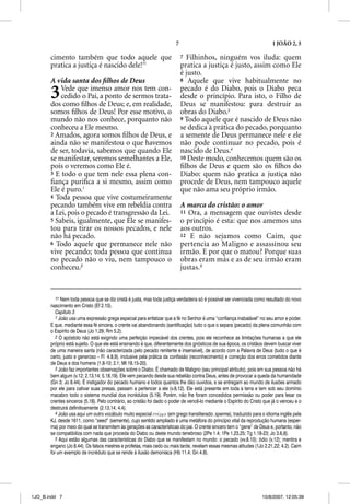 7                                                 1 JOÃO 2, 3

       cimento também que todo aquele que                                   7 Filhinhos, ninguém vos iluda: quem
       pratica a justiça é nascido dele!11                                  pratica a justiça é justo, assim como Ele
                                                                            é justo.
       A vida santa dos ﬁlhos de Deus                                       8 Aquele que vive habitualmente no


       3   Vede que imenso amor nos tem con-
           cedido o Pai, a ponto de sermos trata-
       dos como ﬁlhos de Deus; e, em realidade,
                                                                            pecado é do Diabo, pois o Diabo peca
                                                                            desde o princípio. Para isto, o Filho de
                                                                            Deus se manifestou: para destruir as
       somos ﬁlhos de Deus! Por esse motivo, o                              obras do Diabo.3
       mundo não nos conhece, porquanto não                                 9 Todo aquele que é nascido de Deus não
       conheceu a Ele mesmo.                                                se dedica à prática do pecado, porquanto
       2 Amados, agora somos ﬁlhos de Deus, e                               a semente de Deus permanece nele e ele
       ainda não se manifestou o que havemos                                não pode continuar no pecado, pois é
       de ser, todavia, sabemos que quando Ele                              nascido de Deus.4
       se manifestar, seremos semelhantes a Ele,                            10 Deste modo, conhecemos quem são os
       pois o veremos como Ele é.                                           ﬁlhos de Deus e quem são os ﬁlhos do
       3 E todo o que tem nele essa plena con-                              Diabo: quem não pratica a justiça não
       ﬁança puriﬁca a si mesmo, assim como                                 procede de Deus, nem tampouco aquele
       Ele é puro.1                                                         que não ama seu próprio irmão.
       4 Toda pessoa que vive costumeiramente
       pecando também vive em rebeldia contra                               A marca do cristão: o amor
       a Lei, pois o pecado é transgressão da Lei.                          11 Ora, a mensagem que ouvistes desde
       5 Sabeis, igualmente, que Ele se manifes-                            o princípio é esta: que nos amemos uns
       tou para tirar os nossos pecados, e nele                             aos outros.
       não há pecado.                                                       12 E não sejamos como Caim, que
       6 Todo aquele que permanece nele não                                 pertencia ao Maligno e assassinou seu
       vive pecando; toda pessoa que continua                               irmão. E por que o matou? Porque suas
       no pecado não o viu, nem tampouco o                                  obras eram más e as de seu irmão eram
       conheceu.2                                                           justas.5


          11 Nem toda pessoa que se diz cristã é justa, mas toda justiça verdadeira só é possível ser vivenciada como resultado do novo
       nascimento em Cristo (Ef 2.10).
          Capítulo 3
          1 João usa uma expressão grega especial para enfatizar que a fé no Senhor é uma “confiança inabalável” no seu amor e poder.
       E que, mediante essa fé sincera, o crente vai abandonando (santificação) tudo o que o separa (pecado) da plena comunhão com
       o Espírito de Deus (Jo 1.29; Rm 5.2).
          2 O apóstolo não está exigindo uma perfeição impecável dos crentes, pois ele reconhece as limitações humanas a que ele
       próprio está sujeito. O que ele está ensinando é que, diferentemente dos gnósticos de sua época, os cristãos devem buscar viver
       de uma maneira santa (não caracterizada pelo pecado renitente e insensível), de acordo com a Palavra de Deus (tudo o que é
       certo, justo e generoso – Fl 4.8,9), inclusive pela prática da confissão (reconhecimento) e correção dos erros cometidos diante
       de Deus e dos homens (1.8-10; 2.1; Mt 18.15-20).
          3 João faz importantes observações sobre o Diabo. É chamado de Maligno (seu principal atributo), pois em sua pessoa não há
       bem algum (v.12; 2.13,14; 5.18,19). Ele vem pecando desde sua rebelião contra Deus, antes de provocar a queda da humanidade
       (Gn 3; Jo 8.44). É instigador do pecado humano e todos quantos lhe dão ouvidos, e se entregam ao mundo de ilusões armado
       por ele para cativar suas presas, passam a pertencer a ele (v.8,12). Ele está presente em toda a terra e tem sob seu domínio
       macabro todo o sistema mundial dos incrédulos (5.19). Porém, não lhe foram concedidos permissão ou poder para lesar os
       crentes sinceros (5.18). Pelo contrário, ao cristão foi dado o poder de vencê-lo mediante o Espírito do Cristo que já o venceu e o
       destruirá definitivamente (2.13,14; 4.4).
          4 João usa aqui um outro vocábulo muito especial spejrma (em grego transliterado: sperma), traduzido para o idioma inglês pela
       KJ, desde 1611, como “seed” (semente), cujo sentido ampliado é uma metáfora do princípio vital da reprodução humana (esper-
       ma) por meio do qual se transmitem às gerações as características do pai. O crente sincero tem o “gene” de Deus e, portanto, não
       se compatibiliza com nada que proceda do Diabo ou deste mundo tenebroso (2Pe 1.4; 1Pe 1.23,25; Tg 1.18-23; Jo 3.6,8).
          5 Aqui estão algumas das características do Diabo que se manifestam no mundo: o pecado (vv.8.10); ódio (v.12); mentira e
       engano (Jo 8.44). Os falsos mestres e profetas, mais cedo ou mais tarde, revelam essas mesmas atitudes (1Jo 2.21,22; 4.2). Caim
       foi um exemplo de incrédulo que se rende à ilusão demoníaca (Hb 11.4; Gn 4.8).




1JO_B.indd 7                                                                                                        10/8/2007, 12:05:39
 