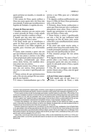9                                                 1 JOÃO 4, 5

       quem pertence ao mundo, e o mundo os                                enviou o seu Filho para ser o Salvador
       compreende.                                                         do mundo.
       6 Nós somos de Deus; quem conhece a                                 15 Se alguém confessa publicamente que
       Deus nos ouve; quem não é de Deus não
                       q                                                   Jesus é o Filho de Deus, Deus permanece
       nos entende. É assim que reconhecemos o                             nele, e ele em Deus.
       Espírito da Verdade e o espírito do erro.                           16 Portanto, dessa forma conhecemos o
                                                                           amor que Deus tem por nós e conﬁamos
       O amor de Deus nos move                                             plenamente nesse amor. Deus é amor, e
       7 Amados, amemos uns aos outros, pois                               aquele que permanece no amor perma-
       o amor procede de Deus; e todo aquele                               nece em Deus, e Deus, nele.
       que ama é nascido e conhece a Deus.                                 17 Dessa forma, o amor é aperfeiçoado
       8 Aquele que não ama não conhece a                                  em nós, a ﬁm de que tenhamos total
       Deus, porquanto Deus é amor.                                        segurança no Dia do Juízo, pois, assim
       9 Foi deste modo que se manifestou o                                como Ele é, nós semelhantemente somos
       amor de Deus para conosco: em haver                                 nesse mundo.6
       Deus enviado o seu Filho unigênito ao                               18 No amor não existe receio; antes, o
       mundo, para vivermos por intermédio                                 perfeito amor lança fora todo medo. Ora,
       dele.                                                               o medo pressupõe punição, e aquele que
       10 Assim, nisto consiste o amor: não em                             teme não está aperfeiçoado no amor.
       que nós tenhamos amado a Deus, mas em                               19 Nós amamos porque Ele nos amou
       que Ele nos amou e enviou o seu Filho                               primeiro.
       como propiciação pelos nossos pecados.4                             20 Se alguém declarar: “Eu amo a Deus!”,
       11 Amados, considerando que Deus                                    porém odiar a seu irmão, é mentiroso,
       amou desta forma, nós também deve-                                  porquanto quem não ama seu irmão, a
       mos amar uns aos outros.                                            quem vê, não pode amar a Deus, a quem
       12 Ninguém jamais viu a Deus; se amar-                              não enxerga.
       mos uns aos outros, Deus permanece                                  21 Ora, Ele nos entregou este manda-
       em nós, e o seu amor é aperfeiçoado em                              mento: Quem ama a Deus, ame de igual
       nós.5                                                               forma a seu irmão!7
       13 Temos certeza de que permanecemos
       nele, e Ele em nós, porque Ele nos outor-                           A fé em Cristo vence o mundo
       gou do seu Espírito.
       14 E vimos e testemunhamos que o Pai                                5  Todo aquele que crê que Jesus é o
                                                                              Cristo, é nascido de Deus; e todo



       no entanto, indica precisamente o sistema político, econômico, social e religioso ao qual pertencem todos aqueles que ainda não
       nasceram de Deus (iluminados pelo Espírito), inclusive os anticristos e todos quantos vivem enganados e enganando (Jo 1.9).
           4 O amor supremo de Deus vai além da encarnação para focalizar o sacrifício redentor de Jesus Cristo, o Filho de Deus. É a fé
       (o amor puro e verdadeiro) na pessoa e na obra de Cristo que nos proporciona plena confiança (segurança e paz) quanto à nossa
       salvação eterna (Jo 3.16). João usa a expressão “amor” em suas diversas formas, mais de 40 vezes nesta carta; somente entre
       4.7 e 5.3, a palavra “amor” aparece 32 vezes no original grego. O amor de Deus é infinito e a própria essência do Pai, por isso,
       humanamente incompreensível e absolutamente incomparável. Contudo, é nossa inspiração, motivação e ideal (v.11).
           5 O próprio Deus aperfeiçoa o seu supremo amor através do exercício cotidiano do amor fraternal dos cristãos, uns pelos
       outros, e todos pelos que ainda não conhecem ao Senhor como Salvador. As pessoas terão uma visão da pessoa de Deus no
       momento em que nós as amarmos como Cristo amou sua Igreja (Jo 1.18; Tg 2.22).
           6 Somente a pessoa que é nascida de novo, que alcançou um viver maduro em Cristo, manifestando o fruto do Espírito Santo
       (v.13), sabe canalizar o amor de Deus para todos ao seu redor (2Co 2.15; 5.14; Gl 5.22; Rm 5.8). O amor de Deus em nós é o sinal
       de paz de que somos salvos, que produzirá plena confiança e alegria, quando o Dia do Juízo chegar como um relâmpago. Como
       filhos amados do Senhor, não há porque ter qualquer receio de sermos, por algum motivo, condenados por Deus, pois é o amor
       genuíno quem confirma a salvação (v.18; Jo 21.15-17).
           7 Jesus Cristo, numa de suas muitas provas de que é Deus, unificou os dois mandamentos da Lei (Dt 6.4 e Lv 19.18), anun-
       ciando a Nova Ordem: a Lei do Amor, que está sobre toda lei e se resume num único mandamento: amar a Deus e ao próximo
       (Mt 22.37-40).




1JO_B.indd 9                                                                                                       10/8/2007, 12:05:40
 
