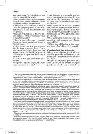 1 JOÃO 5                                                      10

      aquele que ama o Pai, de igual modo, ama                           9 Nós aceitamos o testemunho dos ho-
      também o que dele foi gerado.1                                     mens, contudo o testemunho de Deus
      2 Desta maneira, sabemos que amamos os                             tem maior valor, porquanto é a Palavra
      ﬁlhos de Deus: quando amamos a Deus e                              de Deus, que Ele próprio aﬁança acerca
      obedecemos os seus mandamentos.                                    do seu Filho.
      3 Porquanto, nisto consiste o amor a                               10 Ora, quem crê no Filho de Deus tem
      Deus: em que pratiquemos os seus man-                              em si mesmo esse testemunho. Todavia,
      damentos. E os seus mandamentos não                                todo aquele que não deposita fé em Deus
      são penosos.                                                       o faz mentiroso, porquanto não crê no
      4 Todo aquele que é nascido de Deus ven-                           testemunho que Deus proclama acerca
      ce o mundo; e este é o triunfo que vence                           do seu Filho.
      o mundo: a nossa fé!2                                              11 E o testemunho é este: que Deus nos
      5 Quem é que pode vencer o mundo?                                  concedeu a vida eterna, e esta vida está
      Somente a pessoa que crê que Jesus é o                             em seu Filho!5
      Filho de Deus.                                                     12 Quem tem o Filho, tem a vida; quem
      6 Este é aquele que veio por intermé-                              não tem o Filho de Deus, não tem a vida.
      dio de água e sangue, Jesus Cristo;
      não apenas mediante a água, mas por                                Conselhos ﬁnais do amado pastor
      água e sangue. E o Espírito é quem dá                              13 Estas orientações vos escrevi, a ﬁm de
      testemunho, porquanto o Espírito é a                               saberdes que tendes a vida eterna, a vós
      Verdade.3                                                          outros que credes em o Nome do Filho
      7 Assim, há três que proclamam teste-                              de Deus.6
      munho:                                                             14 E esta é a segurança que temos para
      8 o Espírito, a água e o sangue, e há plena                        com Ele: que, se lhe ﬁzermos qualquer
      concordância entre os três.4                                       pedido, de acordo com a vontade de



         1 João viveu numa sociedade patriarcal e, neste sentido, a família é a ilustração mais adequada para demonstrar que quem
      amar a Deus, o Pai, amará naturalmente o Filho primogênito e todos os seus irmãos mais novos (2.22). A fé em Cristo, assim como
      a expressão sincera, prática e contínua de amor fraternal é sinal de que nascemos de novo (4.7).
         2 O apóstolo não está afirmando que a vida cristã é simples de entender e fácil de viver, mas que todo aquele que é nascido
      de novo recebe, com o Espírito Santo, a capacidade de olhar para os desafios e as provas com a mente de Cristo (4.7; 2.15). Em
      contraste com as obrigações do legalismo judaico (Mt 23.4), os mandamentos de Jesus Cristo são leves e suaves, pois visam
      proporcionar refrigério, descanso e segurança para nossas almas (Mt 11.30; Jo 14.5; Rm 12.2).
         3 Os gnósticos primitivos, muitos saídos da própria Igreja, estavam pregando que Jesus teria nascido como qualquer ser
      humano e vivido assim (inclusive cometendo alguns pecados), até seu batismo, quando o Espírito de Deus, chamado “Cristo”
      desceu sobre a pessoa de Jesus, mas o abandonado antes do martírio na cruz, para que somente o homem Jesus morresse.
      João, evidentemente, não concorda com esse sofisma (mistura de um pouco de verdade com algumas mentiras, resultando
      num grande engano), e se esforça, durante toda essa carta, para deixar claro aos seus leitores que Jesus Cristo é perfeitamente
      homem e perfeitamente Deus (1.1-4; 4.2; 5.5). A água simboliza o batismo de Jesus, e o sangue, a sua morte. Assim, o ministério
      de Jesus teve início com seu batismo nas águas e terminou com sua morte vicária na cruz. Jesus Cristo é o Filho de Deus
      não somente no batismo, mas também, na sua morte e ressurreição. O Espírito Santo é a pessoa da Trindade que confirma o
      testemunho apostólico em nossos corações, que Jesus é o Filho Unigênito de Deus (Jo 1.32-34; 2.27; 1Co 12.3).
         4 A Lei exigia duas ou três testemunhas para assuntos de grande importância, geralmente julgamentos de vida ou morte ou
      que envolvessem a reputação de alguém (Dt 17.6; 19.15; 1Tm 5.19). Na Vulgata e na antiga King James, esses versículos vêm
      com alguns acréscimos: “...testemunho no céu: o Pai, a Palavra e o Espírito Santo, e estes três são um. E há três que testificam
      na terra: o Espírito, a água e o sangue...”. Como os acréscimos não são encontrados em nenhum manuscrito original ou mesmo
      tradução antes do séc.XVI, o comitê de tradução da KJA decidiu manter o texto em português de acordo com a compilação dos
      mais antigos e fiéis manuscritos (Majoritário e Grego Crítico). O batismo do Espírito e na água são ordenanças para todos os
      crentes (1Co 12.13; At 2.38).
         5 O testemunho refere-se à segurança e paz internas providas pelo Espírito Santo no coração de todo cristão sincero (Rm 8.16;
      Jo 3.36; Fp 4.7).
         6 O apóstolo João deixa claro que escreveu seu Evangelho para anunciar a Jesus Cristo como Salvador e Senhor de nossas
      vidas, bem como despertar a fé no coração de todas as pessoas (Jo 20.31). Nesta carta, entretanto, João considera que seus
      leitores já são crentes e que agora precisam solidificar sua fé e teologia bíblicas.




1JO_B.indd 10                                                                                                      10/8/2007, 12:05:40
 