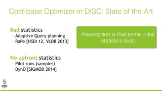 Bad statistics
◦ Adaptive Query planning
◦ RoPe [NSDI 12, VLDB 2013]
No upfront statistics
◦ Pilot runs (samples)
◦ DynO [SIGMOD 2014]
Cost-base Optimizer in DISC: State of the Art
Assumption is that some initial
statistics exist
 