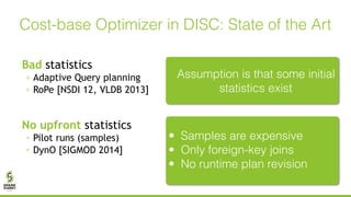 Bad statistics
◦ Adaptive Query planning
◦ RoPe [NSDI 12, VLDB 2013]
No upfront statistics
◦ Pilot runs (samples)
◦ DynO [SIGMOD 2014]
Cost-base Optimizer in DISC: State of the Art
Assumption is that some initial
statistics exist
• Samples are expensive
• Only foreign-key joins
• No runtime plan revision
 