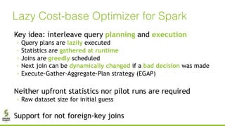Lazy Cost-base Optimizer for Spark
Key idea: interleave query planning and execution
◦ Query plans are lazily executed
◦ Statistics are gathered at runtime
◦ Joins are greedly scheduled
◦ Next join can be dynamically changed if a bad decision was made
◦ Execute-Gather-Aggregate-Plan strategy (EGAP)
Neither upfront statistics nor pilot runs are required
◦ Raw dataset size for initial guess
Support for not foreign-key joins
 