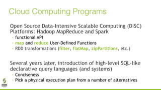 Open Source Data-Intensive Scalable Computing (DISC)
Platforms: Hadoop MapReduce and Spark
◦ functional API
◦ map and reduce User-Defined Functions
◦ RDD transformations (filter, flatMap, zipPartitions, etc.)
Several years later, introduction of high-level SQL-like
declarative query languages (and systems)
◦ Conciseness
◦ Pick a physical execution plan from a number of alternatives
Cloud Computing Programs
 