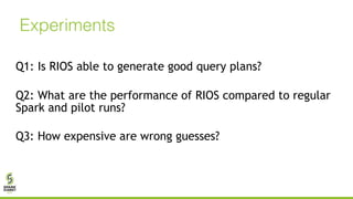 Experiments
Q1: Is RIOS able to generate good query plans?
Q2: What are the performance of RIOS compared to regular
Spark and pilot runs?
Q3: How expensive are wrong guesses?
 